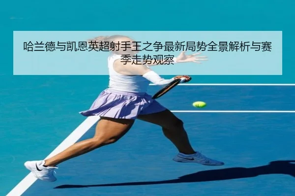 哈兰德与凯恩英超射手王之争最新局势全景解析与赛季走势观察